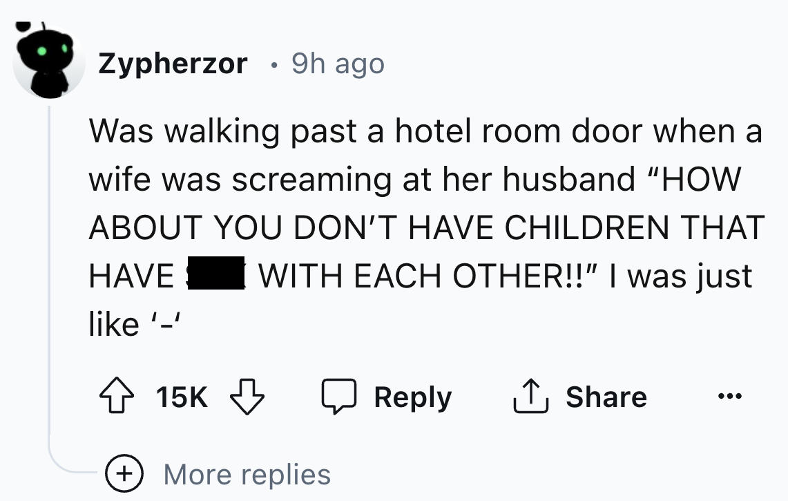 number - Zypherzor 9h ago Was walking past a hotel room door when a wife was screaming at her husband "How About You Don'T Have Children That With Each Other!!" I was just Have '' 15K ... More replies